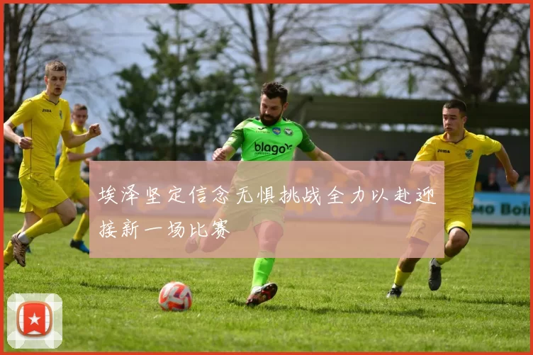 埃泽坚定信念无惧挑战全力以赴迎接新一场比赛
