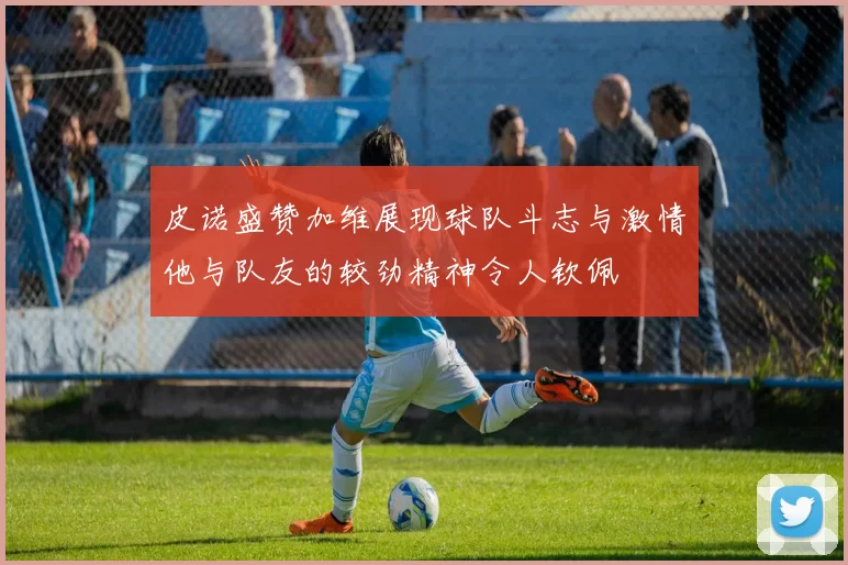 皮诺盛赞加维展现球队斗志与激情他与队友的较劲精神令人钦佩