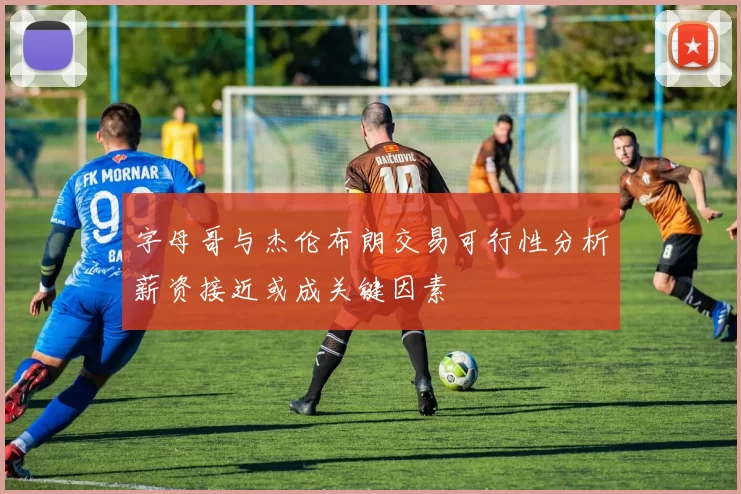 字母哥与杰伦布朗交易可行性分析薪资接近或成关键因素