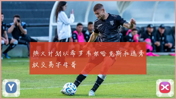 热火计划以希罗韦尔哈克斯和选秀权交易字母哥