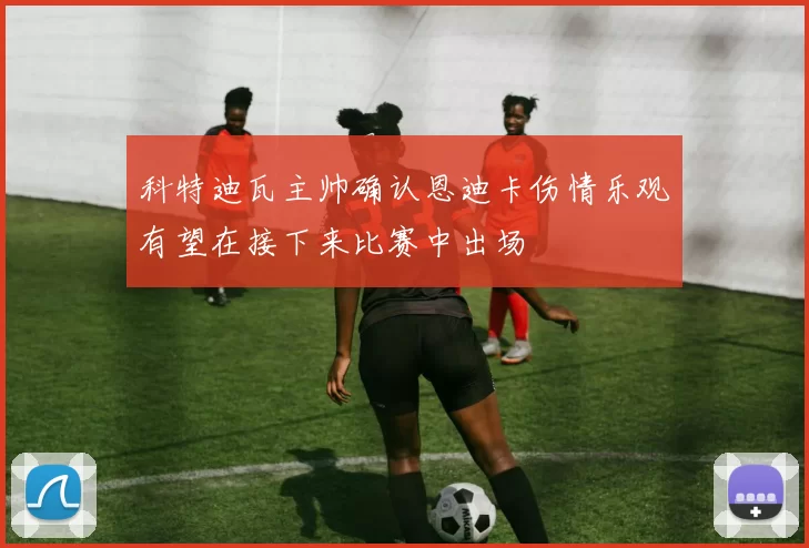 科特迪瓦主帅确认恩迪卡伤情乐观有望在接下来比赛中出场