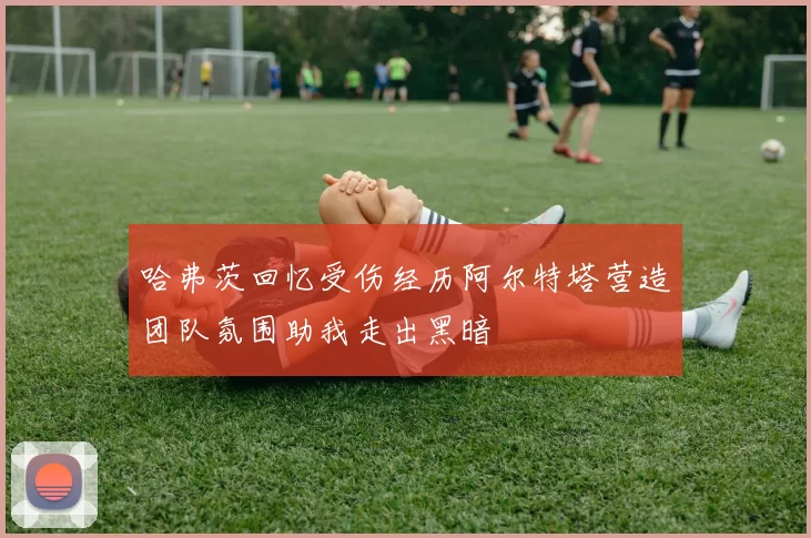 哈弗茨回忆受伤经历阿尔特塔营造团队氛围助我走出黑暗