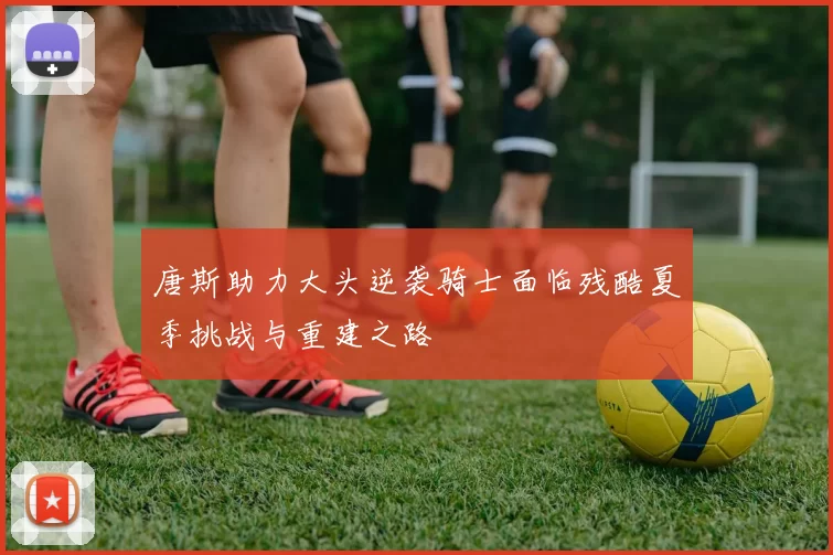 唐斯助力大头逆袭骑士面临残酷夏季挑战与重建之路