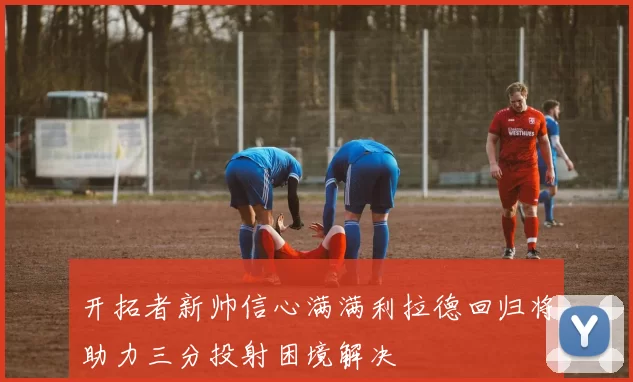 开拓者新帅信心满满利拉德回归将助力三分投射困境解决
