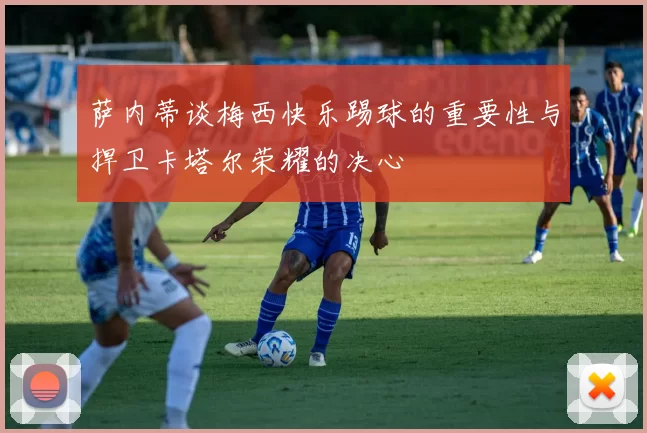 萨内蒂谈梅西快乐踢球的重要性与捍卫卡塔尔荣耀的决心