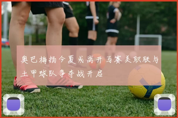 奥巴梅扬今夏或离开马赛美职联与土甲球队争夺战开启