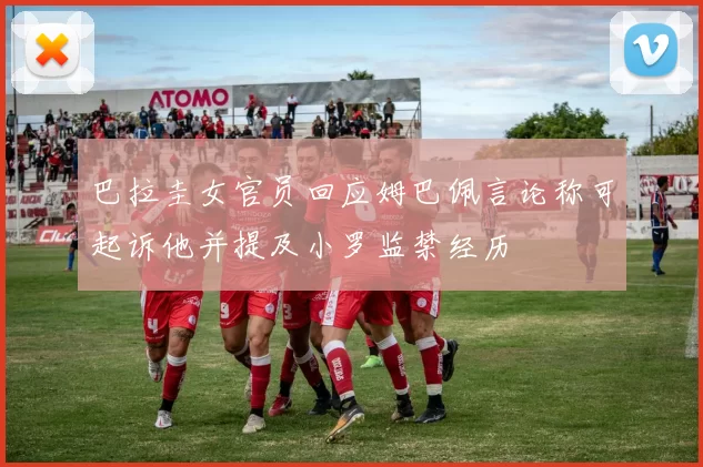巴拉圭女官员回应姆巴佩言论称可起诉他并提及小罗监禁经历