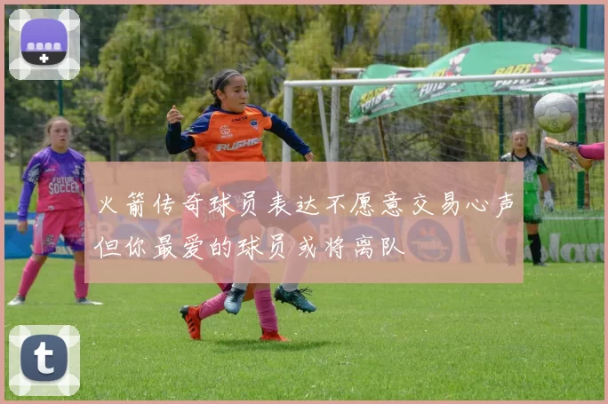 火箭传奇球员表达不愿意交易心声但你最爱的球员或将离队