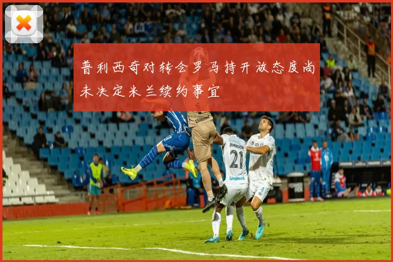 普利西奇对转会罗马持开放态度尚未决定米兰续约事宜