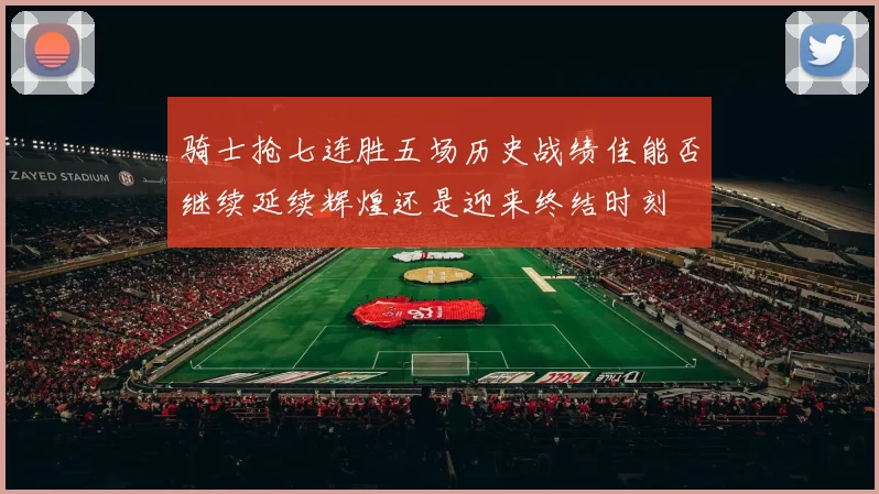 骑士抢七连胜五场历史战绩佳能否继续延续辉煌还是迎来终结时刻